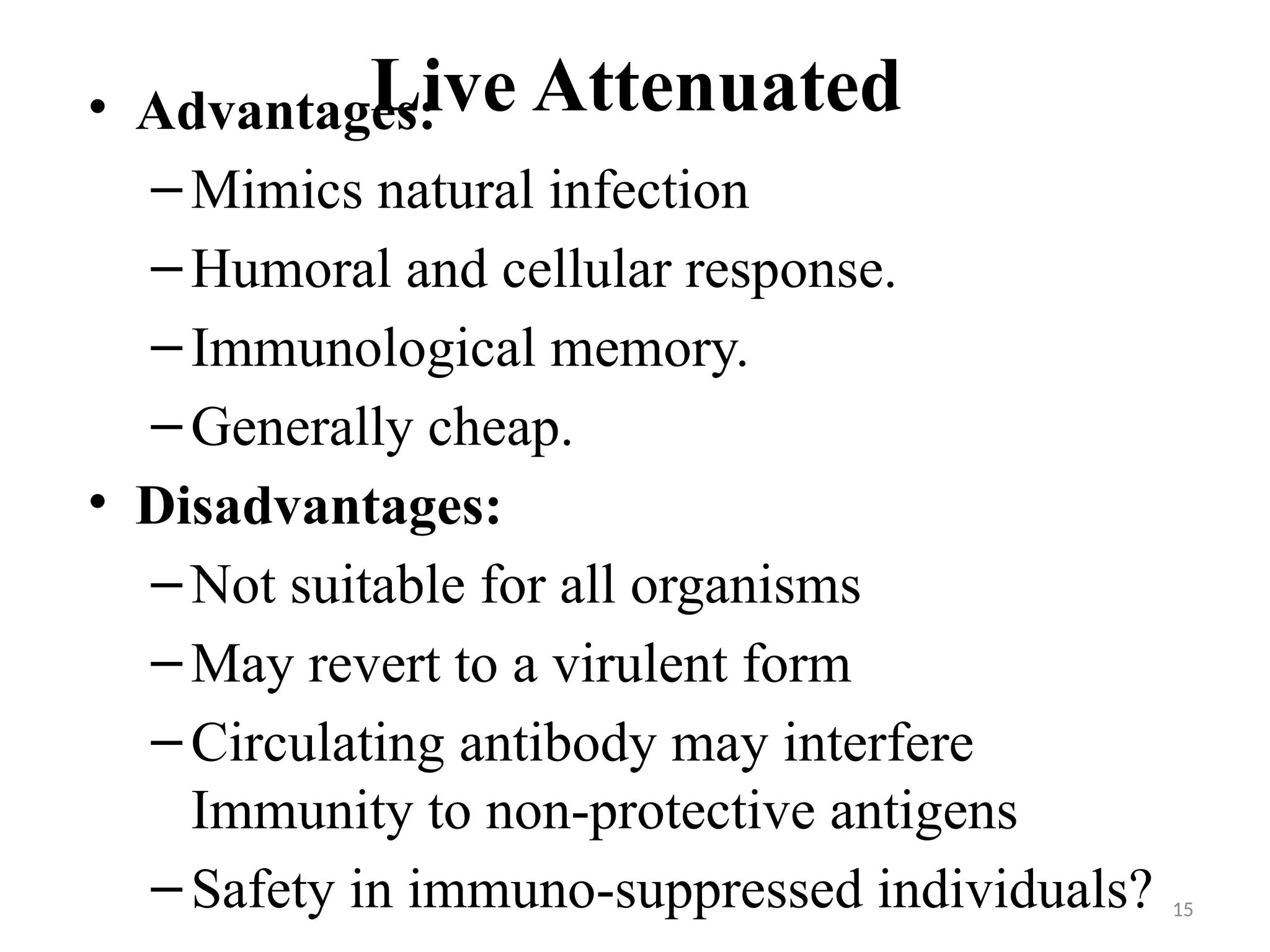 15
Live Attenuated
• Advantages:
–Mimics natural infection
–Humoral and cellular response.
–Immunological memory.
–Generally cheap.
• Disadvantages:
–Not suitable for all organisms
–May revert to a virulent form
–Circulating antibody may interfere
Immunity to non-protective antigens
–Safety in immuno-suppressed individuals?
 