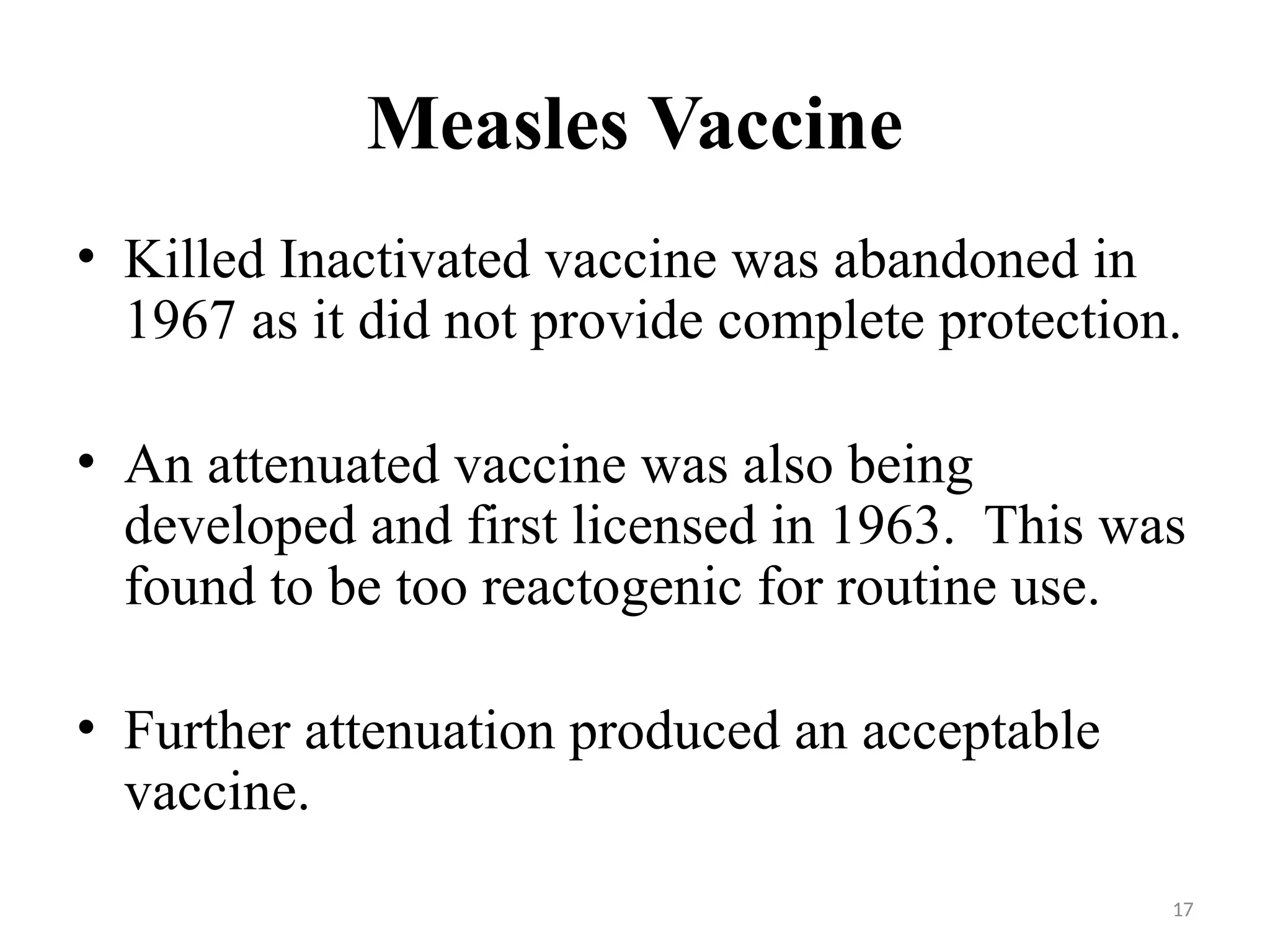 17
Measles Vaccine
• Killed Inactivated vaccine was abandoned in
1967 as it did not provide complete protection.
• An attenuated vaccine was also being
developed and first licensed in 1963. This was
found to be too reactogenic for routine use.
• Further attenuation produced an acceptable
vaccine.
 