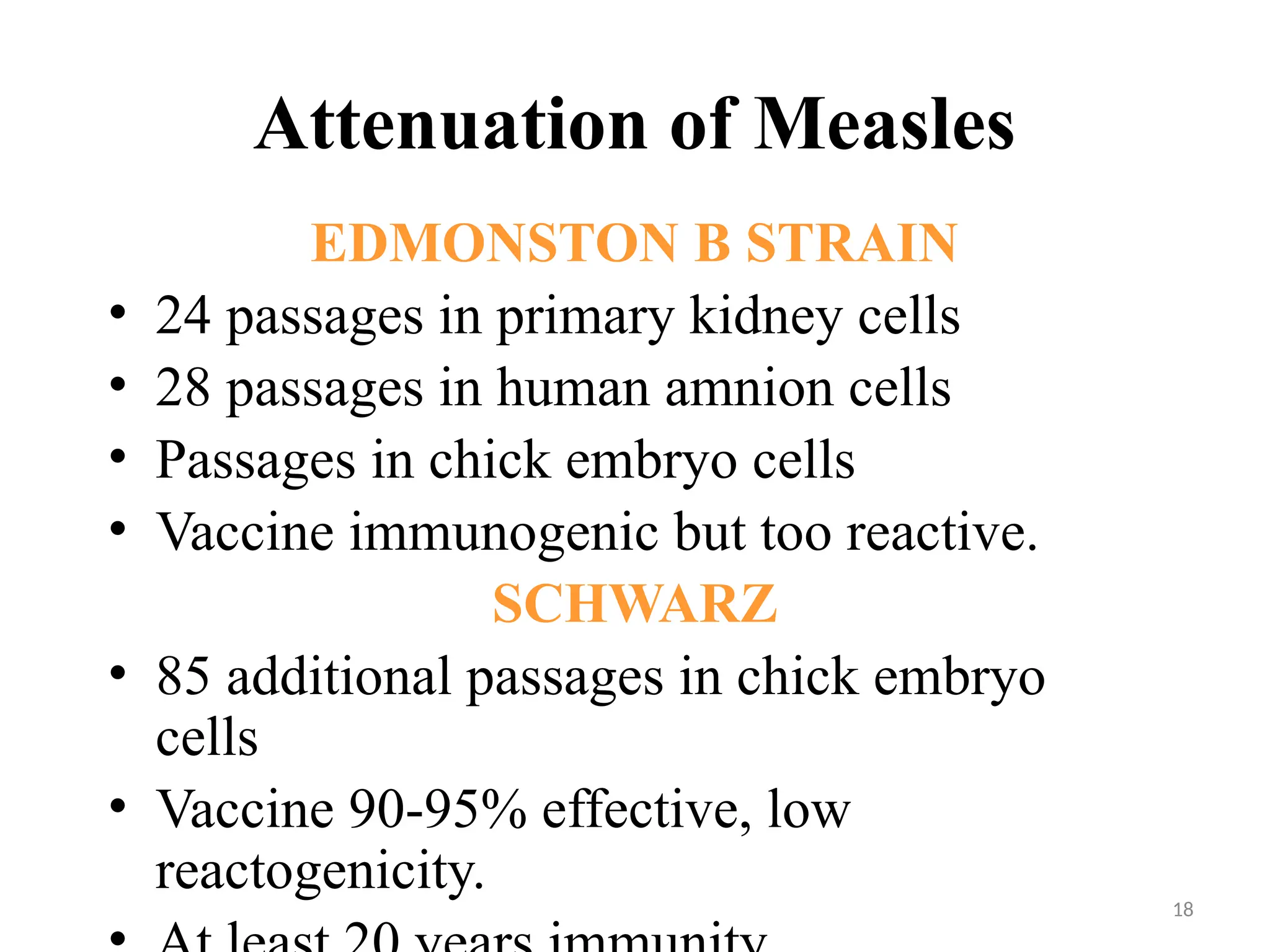 18
Attenuation of Measles
EDMONSTON B STRAIN
• 24 passages in primary kidney cells
• 28 passages in human amnion cells
• Passages in chick embryo cells
• Vaccine immunogenic but too reactive.
SCHWARZ
• 85 additional passages in chick embryo
cells
• Vaccine 90-95% effective, low
reactogenicity.
 