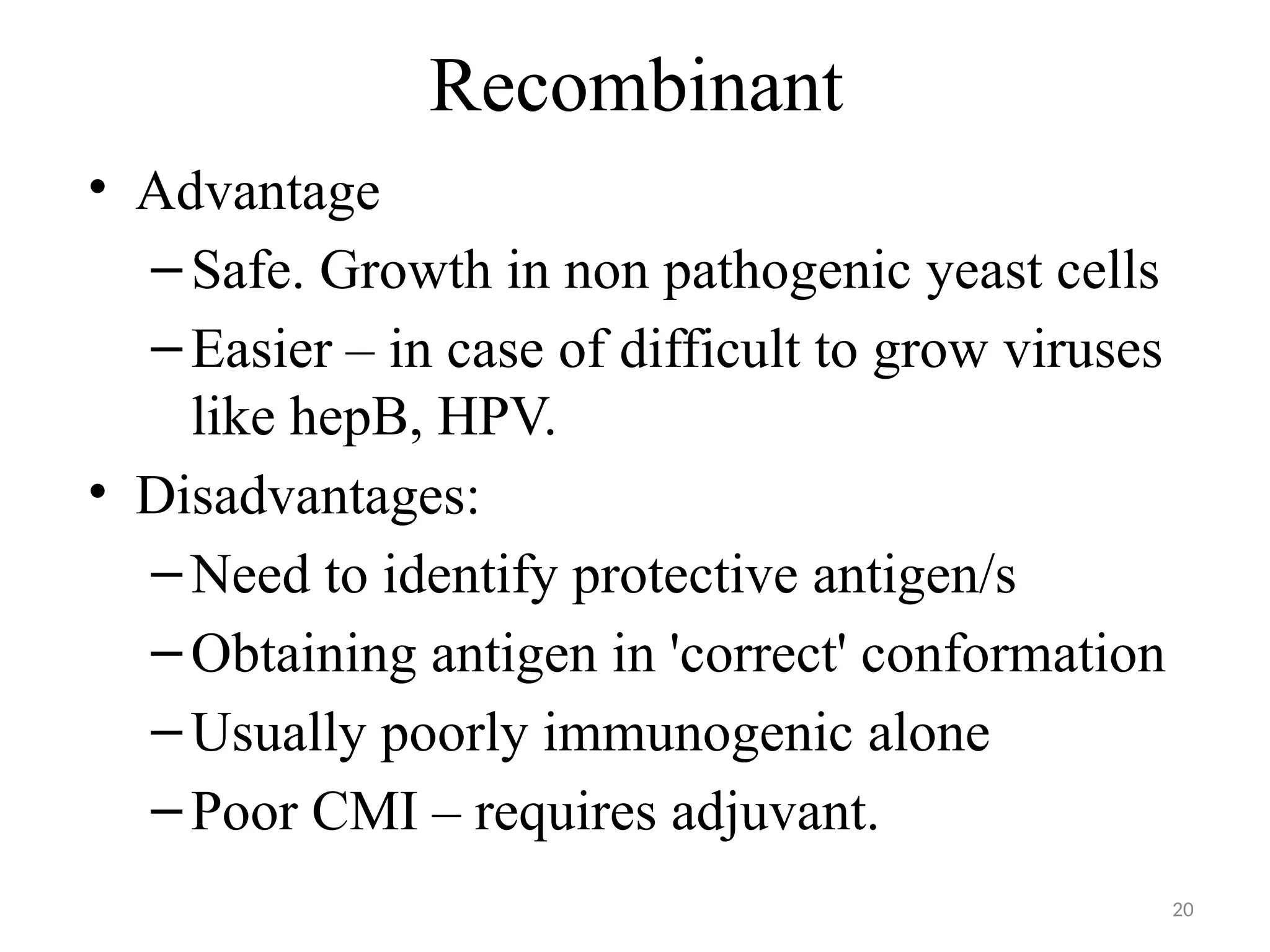 20
Recombinant
• Advantage
–Safe. Growth in non pathogenic yeast cells
–Easier – in case of difficult to grow viruses
like hepB, HPV.
• Disadvantages:
–Need to identify protective antigen/s
–Obtaining antigen in 'correct' conformation
–Usually poorly immunogenic alone
–Poor CMI – requires adjuvant.
 