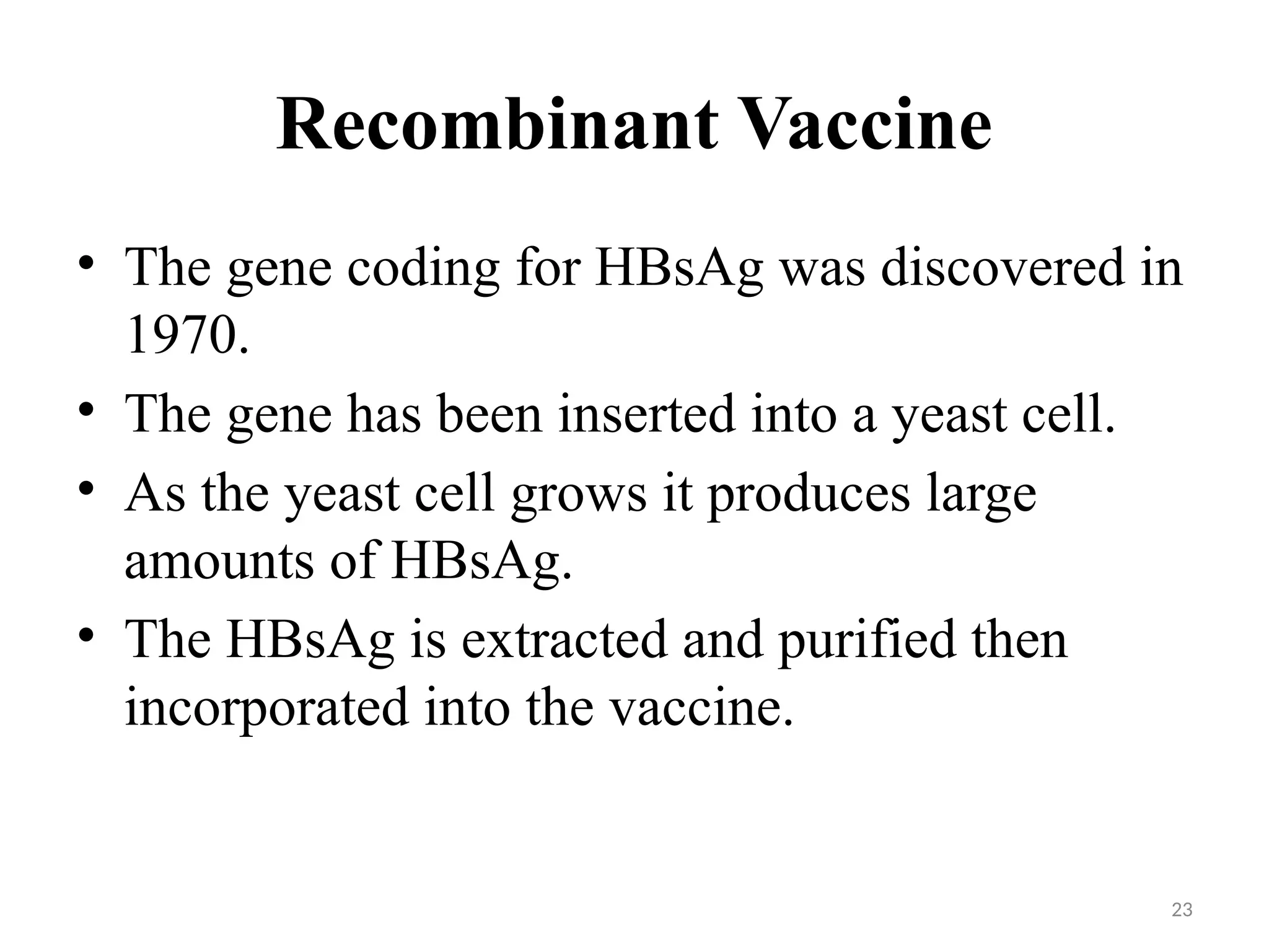 23
Recombinant Vaccine
• The gene coding for HBsAg was discovered in
1970.
• The gene has been inserted into a yeast cell.
• As the yeast cell grows it produces large
amounts of HBsAg.
• The HBsAg is extracted and purified then
incorporated into the vaccine.
 