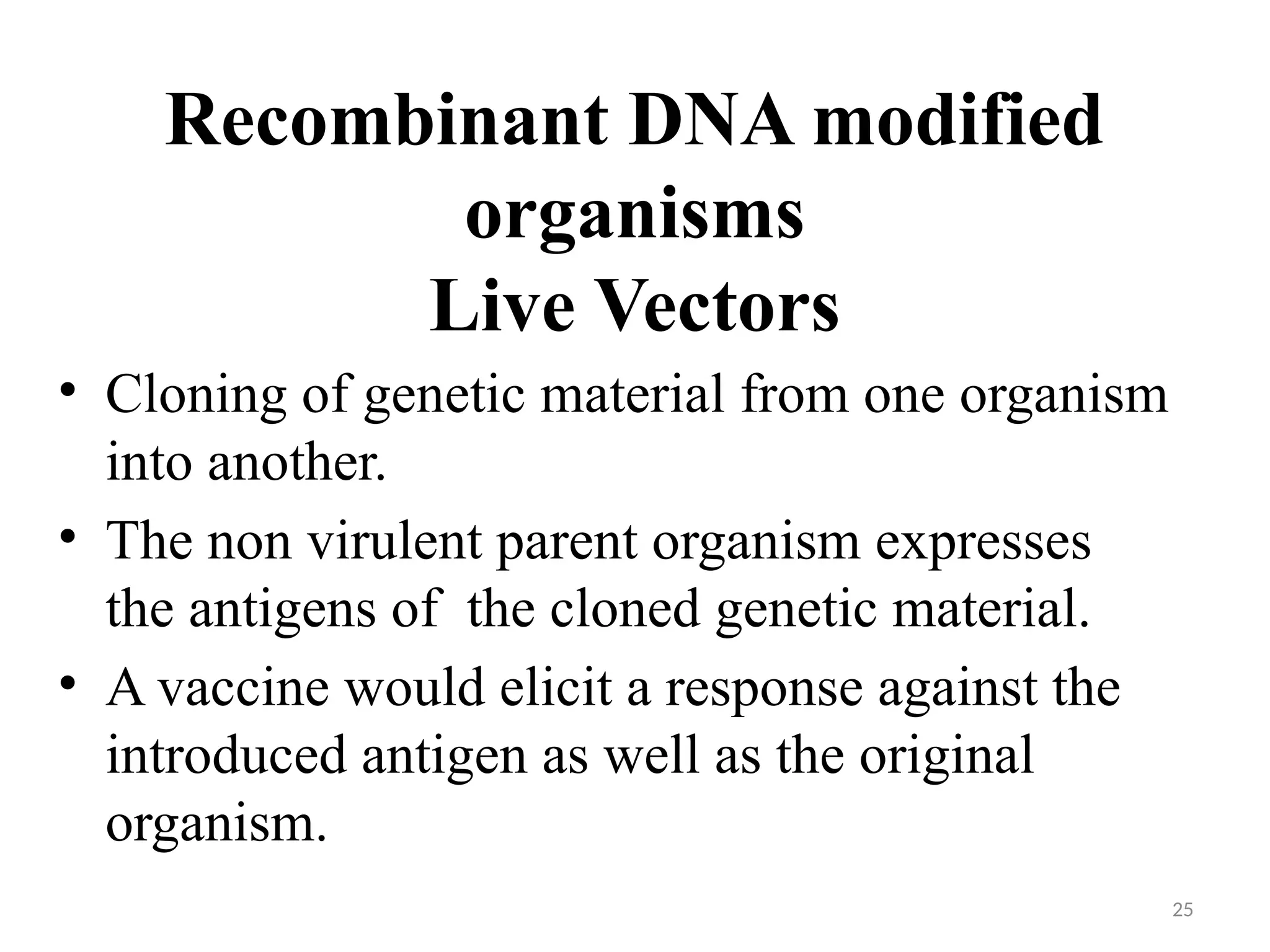25
Recombinant DNA modified
organisms
Live Vectors
• Cloning of genetic material from one organism
into another.
• The non virulent parent organism expresses
the antigens of the cloned genetic material.
• A vaccine would elicit a response against the
introduced antigen as well as the original
organism.
 