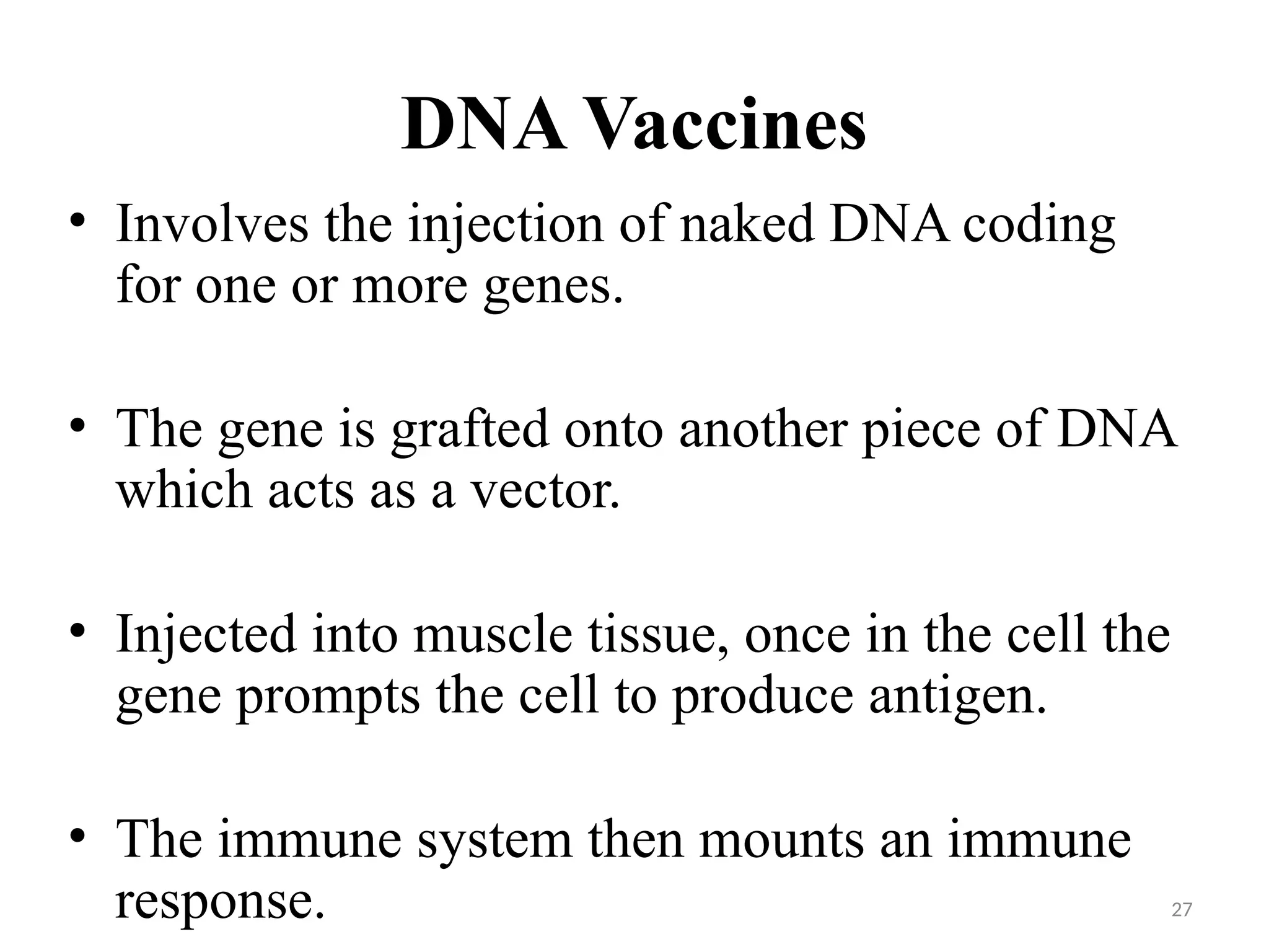 27
DNA Vaccines
• Involves the injection of naked DNA coding
for one or more genes.
• The gene is grafted onto another piece of DNA
which acts as a vector.
• Injected into muscle tissue, once in the cell the
gene prompts the cell to produce antigen.
• The immune system then mounts an immune
response.
 