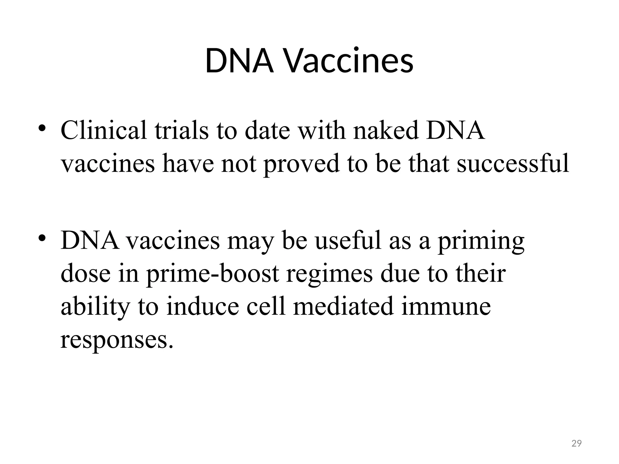 29
• Clinical trials to date with naked DNA
vaccines have not proved to be that successful
• DNA vaccines may be useful as a priming
dose in prime-boost regimes due to their
ability to induce cell mediated immune
responses.
DNA Vaccines
 