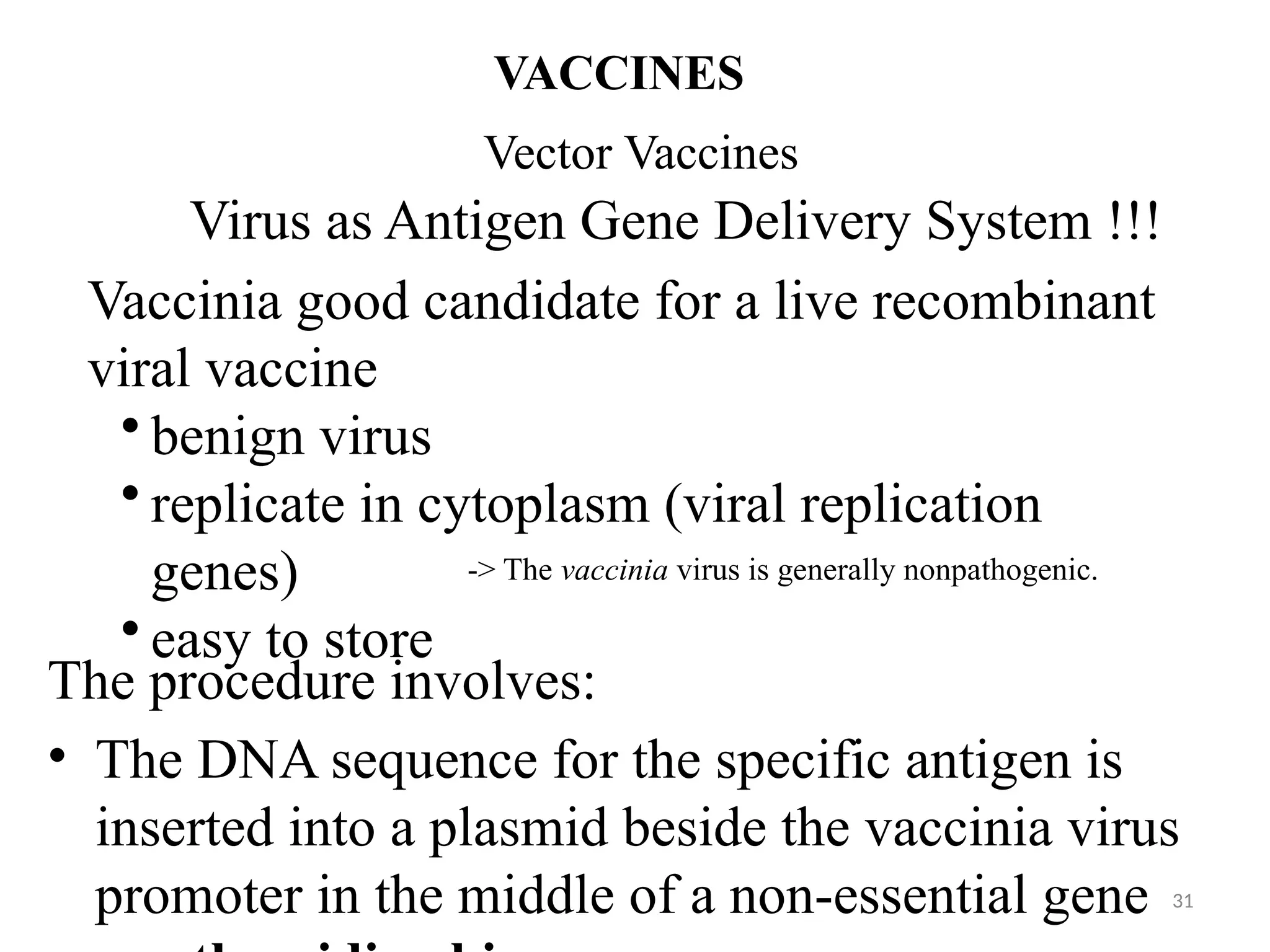 Vector Vaccines
VACCINES
Virus as Antigen Gene Delivery System !!!
Vaccinia good candidate for a live recombinant
viral vaccine
• benign virus
• replicate in cytoplasm (viral replication
genes)
• easy to store
-> The vaccinia virus is generally nonpathogenic.
The procedure involves:
• The DNA sequence for the specific antigen is
inserted into a plasmid beside the vaccinia virus
promoter in the middle of a non-essential gene 31
 
