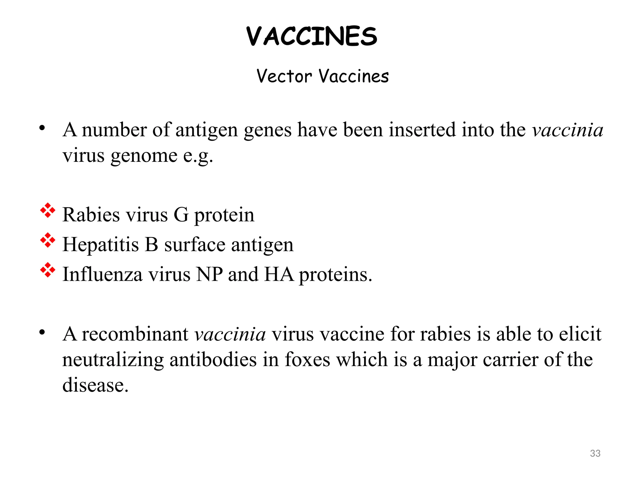 Vector Vaccines
VACCINES
• A number of antigen genes have been inserted into the vaccinia
virus genome e.g.
 Rabies virus G protein
 Hepatitis B surface antigen
 Influenza virus NP and HA proteins.
• A recombinant vaccinia virus vaccine for rabies is able to elicit
neutralizing antibodies in foxes which is a major carrier of the
disease.
33
 