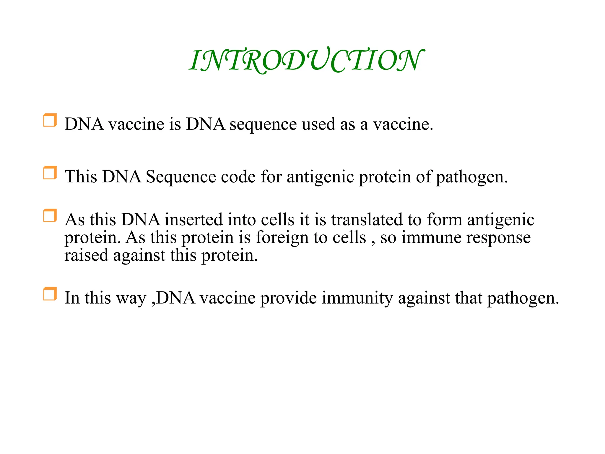 INTRODUCTION
 DNA vaccine is DNA sequence used as a vaccine.
 This DNA Sequence code for antigenic protein of pathogen.
 As this DNA inserted into cells it is translated to form antigenic
protein. As this protein is foreign to cells , so immune response
raised against this protein.
 In this way ,DNA vaccine provide immunity against that pathogen.
 