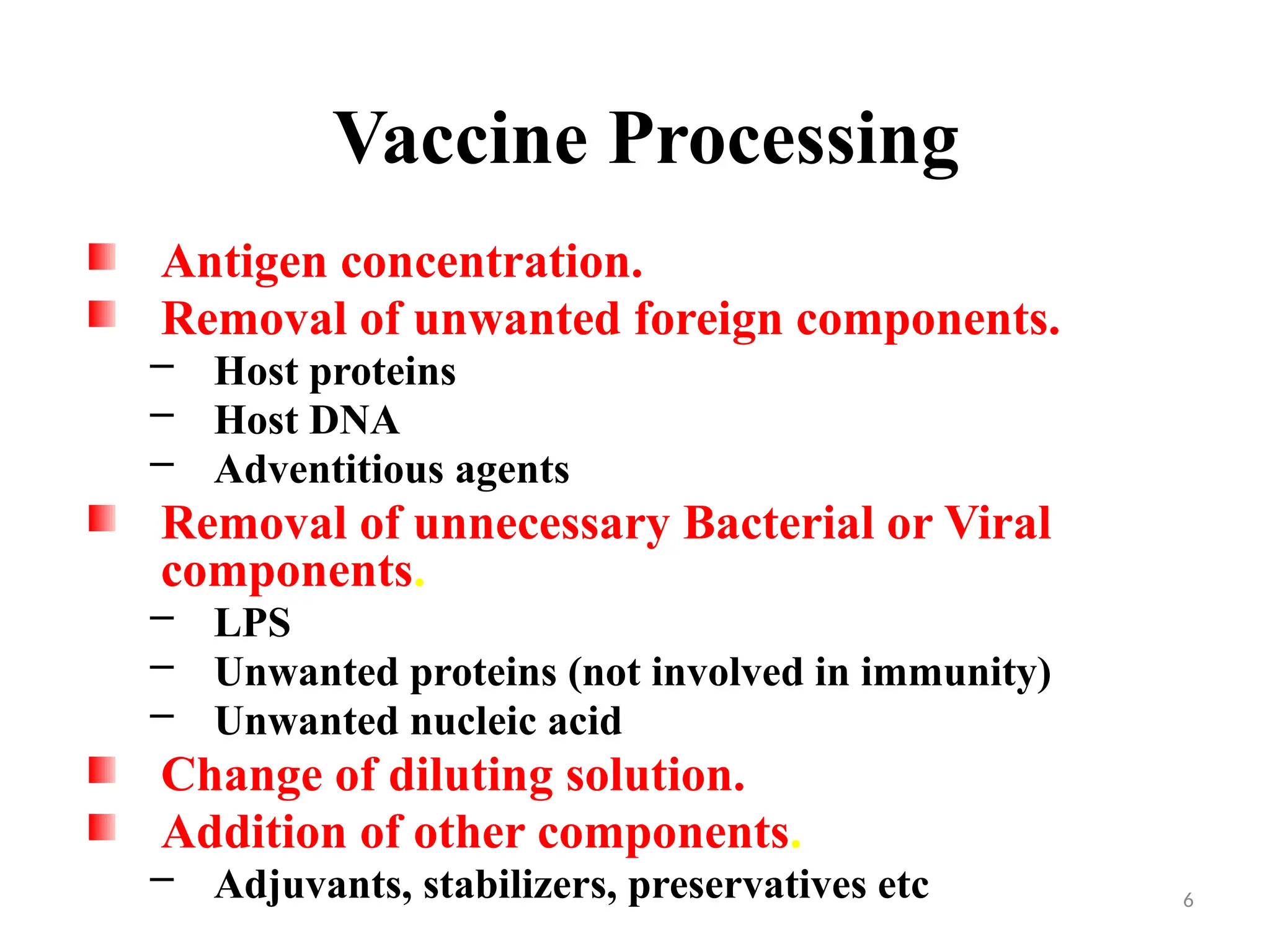 6
Antigen concentration.
Removal of unwanted foreign components.
– Host proteins
– Host DNA
– Adventitious agents
Removal of unnecessary Bacterial or Viral
components.
– LPS
– Unwanted proteins (not involved in immunity)
– Unwanted nucleic acid
Change of diluting solution.
Addition of other components.
– Adjuvants, stabilizers, preservatives etc
Vaccine Processing
 