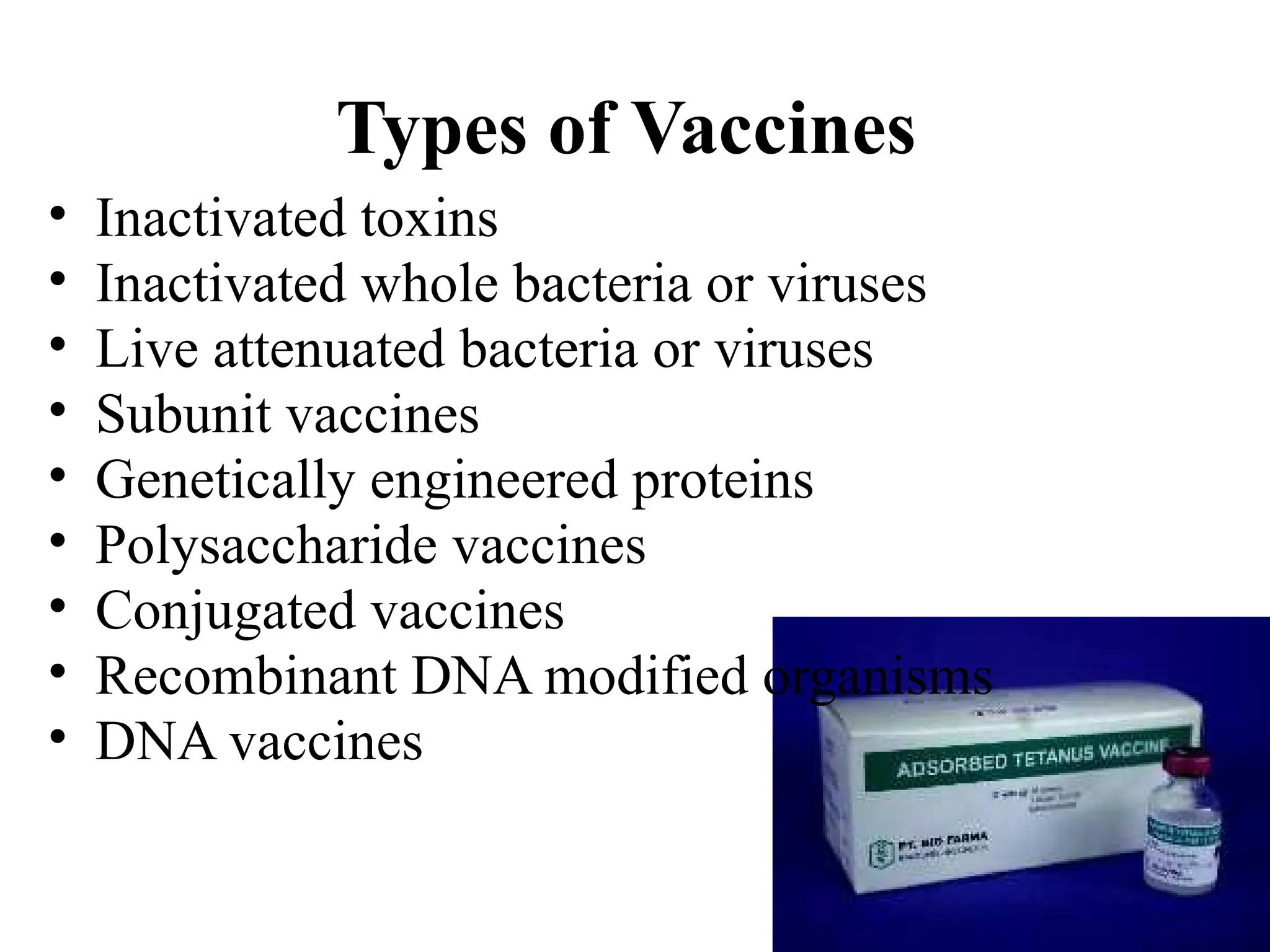 7
Types of Vaccines
• Inactivated toxins
• Inactivated whole bacteria or viruses
• Live attenuated bacteria or viruses
• Subunit vaccines
• Genetically engineered proteins
• Polysaccharide vaccines
• Conjugated vaccines
• Recombinant DNA modified organisms
• DNA vaccines
 