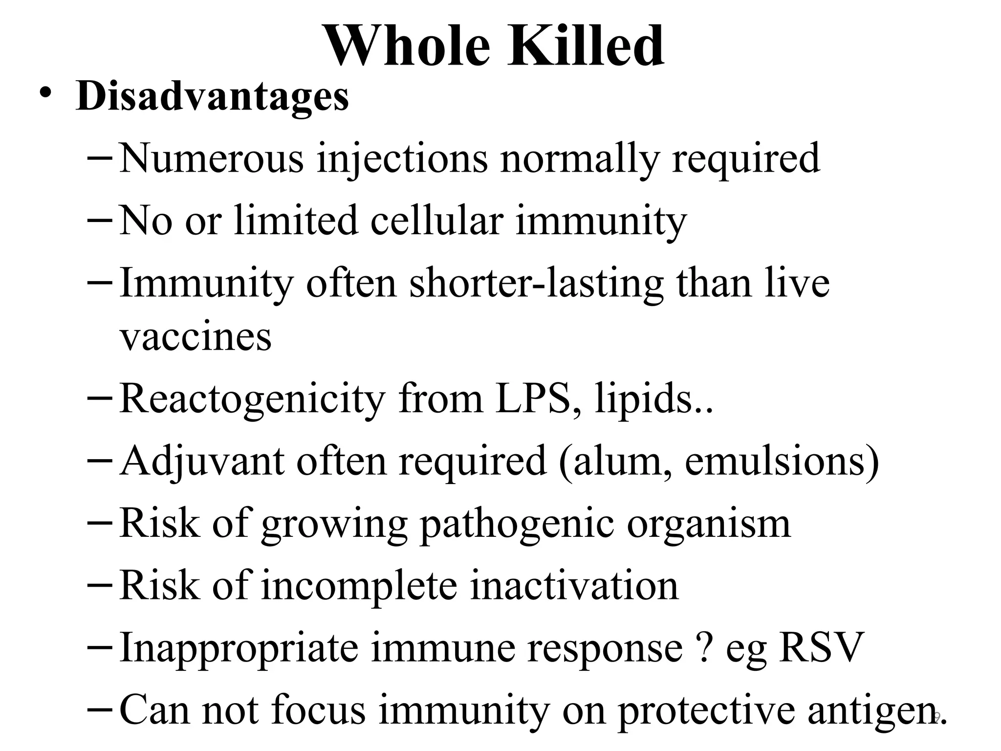 9
Whole Killed
• Disadvantages
–Numerous injections normally required
–No or limited cellular immunity
–Immunity often shorter-lasting than live
vaccines
–Reactogenicity from LPS, lipids..
–Adjuvant often required (alum, emulsions)
–Risk of growing pathogenic organism
–Risk of incomplete inactivation
–Inappropriate immune response ? eg RSV
–Can not focus immunity on protective antigen.
 
