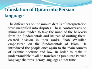 Translation of Quran into Persian
language
The differences on the minute details of interpretation
were magnified into disputes. These controversies on
minor issue tended to take the mind of the believers
from the fundamentals and instead of uniting them,
created division in their ranks. Shah Waliullah
emphasized on the fundamentals of Islam. He
introduced the people once again to the main sources
of Islamic doctrine and law. In order to make it
understandable to all he translated Quran into Persian
language that was literary language at that time.
10
 