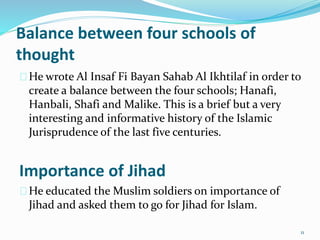 Balance between four schools of
thought
He wrote Al Insaf Fi Bayan Sahab Al Ikhtilaf in order to
create a balance between the four schools; Hanafi,
Hanbali, Shafi and Malike. This is a brief but a very
interesting and informative history of the Islamic
Jurisprudence of the last five centuries.
Importance of Jihad
He educated the Muslim soldiers on importance of
Jihad and asked them to go for Jihad for Islam.
11
 
