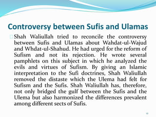Controversy between Sufis and Ulamas
Shah Waliullah tried to reconcile the controversy
between Sufis and Ulamas about Wahdat-ul-Wajud
and Whdat-ul-Shahud. He had urged for the reform of
Sufism and not its rejection. He wrote several
pamphlets on this subject in which he analyzed the
evils and virtues of Sufism. By giving an Islamic
interpretation to the Sufi doctrines, Shah Waliullah
removed the distaste which the Ulema had felt for
Sufism and the Sufis. Shah Waliullah has, therefore,
not only bridged the gulf between the Sufis and the
Ulema but also harmonized the differences prevalent
among different sects of Sufis.
12
 