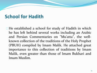 School for Hadith
He established a school for study of Hadith in which
he has left behind several works including an Arabic
and Persian Commentaries on "Mu'atta", the well-
known collection of the traditions of the Holy Prophet
(PBUH) compiled by Imam Malik. He attached great
importance to this collection of traditions by Imam
Malik, even greater than those of Imam Bukhari and
Imam Muslim.
13
 