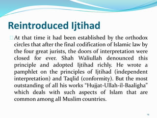 Reintroduced Ijtihad
At that time it had been established by the orthodox
circles that after the final codification of Islamic law by
the four great jurists, the doors of interpretation were
closed for ever. Shah Waliullah denounced this
principle and adopted Ijtihad richly. He wrote a
pamphlet on the principles of Ijtihad (independent
interpretation) and Taqlid (conformity). But the most
outstanding of all his works “Hujjat-Ullah-il-Baaligha”
which deals with such aspects of Islam that are
common among all Muslim countries.
14
 