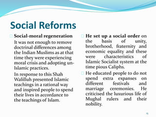 Social Reforms
Social-moral regeneration
It was not enough to remove
doctrinal differences among
the Indian Muslims as at that
time they were experiencing
moral crisis and adopting un-
Islamic practices.
In response to this Shah
Walilluh presented Islamic
teachings in a rational way
and inspired people to spend
their lives in accordance to
the teachings of Islam.
He set up a social order on
the basis of unity,
brotherhood, fraternity and
economic equality and these
were characteristics of
Islamic Socialist system at the
time pious Caliphs.
He educated people to do not
spend extra expanses on
different festivals and
marriage ceremonies. He
criticised the luxurious life of
Mughal rulers and their
nobility.
15
 
