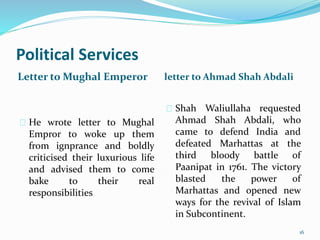 Political Services
Letter to Mughal Emperor letter to Ahmad Shah Abdali
He wrote letter to Mughal
Empror to woke up them
from ignprance and boldly
criticised their luxurious life
and advised them to come
bake to their real
responsibilities
Shah Waliullaha requested
Ahmad Shah Abdali, who
came to defend India and
defeated Marhattas at the
third bloody battle of
Paanipat in 1761. The victory
blasted the power of
Marhattas and opened new
ways for the revival of Islam
in Subcontinent.
16
 