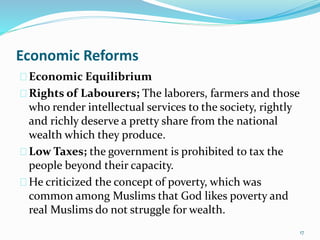 Economic Reforms
Economic Equilibrium
Rights of Labourers; The laborers, farmers and those
who render intellectual services to the society, rightly
and richly deserve a pretty share from the national
wealth which they produce.
Low Taxes; the government is prohibited to tax the
people beyond their capacity.
He criticized the concept of poverty, which was
common among Muslims that God likes poverty and
real Muslims do not struggle for wealth.
17
 