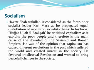 Socialism
Hazrat Shah walullah is considered as the forerunner
socialist leader Karl Marx as he propagated equal
distribution of money on socialistic basis. In his book,
“Hujjat-Ullah-il-Baaligah” he criticised capitalism as it
exploits the poor people and therefore is the main
cause of the downfall of the Sassanid and Roman
Empires. He was of the opinion that capitalism has
caused different revolutions in the past which suffered
the world and created unrest in the society. He
favoured intellectual Revolution and wanted to bring
peacefull changes to the society.
18
 