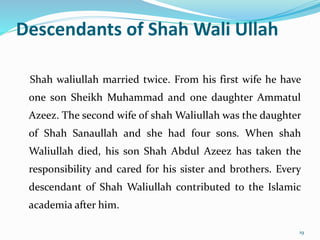 Descendants of Shah Wali Ullah
Shah waliullah married twice. From his first wife he have
one son Sheikh Muhammad and one daughter Ammatul
Azeez. The second wife of shah Waliullah was the daughter
of Shah Sanaullah and she had four sons. When shah
Waliullah died, his son Shah Abdul Azeez has taken the
responsibility and cared for his sister and brothers. Every
descendant of Shah Waliullah contributed to the Islamic
academia after him.
19
 