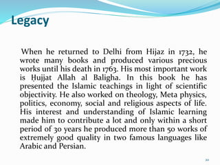 Legacy
When he returned to Delhi from Hijaz in 1732, he
wrote many books and produced various precious
works until his death in 1763. His most important work
is Ḥujjat Allah al Baligha. In this book he has
presented the Islamic teachings in light of scientific
objectivity. He also worked on theology, Meta physics,
politics, economy, social and religious aspects of life.
His interest and understanding of Islamic learning
made him to contribute a lot and only within a short
period of 30 years he produced more than 50 works of
extremely good quality in two famous languages like
Arabic and Persian.
20
 