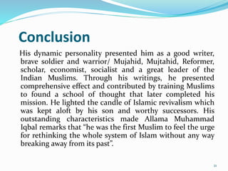 Conclusion
His dynamic personality presented him as a good writer,
brave soldier and warrior/ Mujahid, Mujtahid, Reformer,
scholar, economist, socialist and a great leader of the
Indian Muslims. Through his writings, he presented
comprehensive effect and contributed by training Muslims
to found a school of thought that later completed his
mission. He lighted the candle of Islamic revivalism which
was kept aloft by his son and worthy successors. His
outstanding characteristics made Allama Muhammad
Iqbal remarks that “he was the first Muslim to feel the urge
for rethinking the whole system of Islam without any way
breaking away from its past”.
21
 