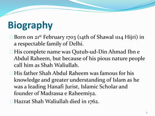 Biography
Born on 21st February 1703 (14th of Shawal 1114 Hijri) in
a respectable family of Delhi.
His complete name was Qutub-ud-Din Ahmad Ibn e
Abdul Raheem, but because of his pious nature people
call him as Shah Waliullah.
His father Shah Abdul Raheem was famous for his
knowledge and greater understanding of Islam as he
was a leading Hanafi Jurist, Islamic Scholar and
founder of Madrassa e Raheemiya.
Hazrat Shah Waliullah died in 1762.
3
 