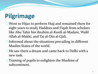 Pilgrimage
Went to Hijaz to perform Hujj and remained there for
eight years to study Haddees and Fiqah from scholars
like Abu Tahir bin ibrahim al-Kurdi al-Madani, Wafd
Allah al-Makki, and Taj al-Din al-Qali.
Informed about the situations prevailing in different
Muslim States of the world.
He saw there a dream and came back to Delhi with a
new task.
Training of pupils to enlighten the Muslims of
subcontinent.
5
 