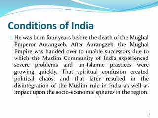 Conditions of India
He was born four years before the death of the Mughal
Emperor Aurangzeb. After Aurangzeb, the Mughal
Empire was handed over to unable successors due to
which the Muslim Community of India experienced
severe problems and un-Islamic practices were
growing quickly. That spiritual confusion created
political chaos, and that later resulted in the
disintegration of the Muslim rule in India as well as
impact upon the socio-economic spheres in the region.
6
 