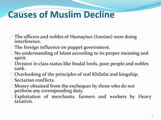 Causes of Muslim Decline
The officers and nobles of Humayiun (Iranian) were doing
interference.
The foreign influence on puppet government.
No understanding of Islam according to its proper meaning and
spirit.
Division in class status like feudal lords, poor people and nobles
sank.
Overlooking of the principles of real Khilafat and kingship.
Sectarian conflicts.
Money obtained from the exchequer by those who do not
perform any corresponding duty.
Exploitation of merchants, farmers and workers by Heavy
taxation.
7
 