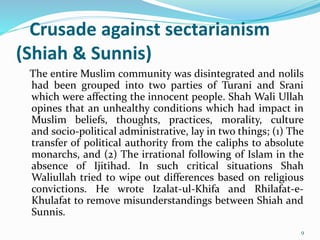 Crusade against sectarianism
(Shiah & Sunnis)
The entire Muslim community was disintegrated and nolils
had been grouped into two parties of Turani and Srani
which were affecting the innocent people. Shah Wali Ullah
opines that an unhealthy conditions which had impact in
Muslim beliefs, thoughts, practices, morality, culture
and socio-political administrative, lay in two things; (1) The
transfer of political authority from the caliphs to absolute
monarchs, and (2) The irrational following of Islam in the
absence of Ijitihad. In such critical situations Shah
Waliullah tried to wipe out differences based on religious
convictions. He wrote Izalat-ul-Khifa and Rhilafat-e-
Khulafat to remove misunderstandings between Shiah and
Sunnis.
9
 