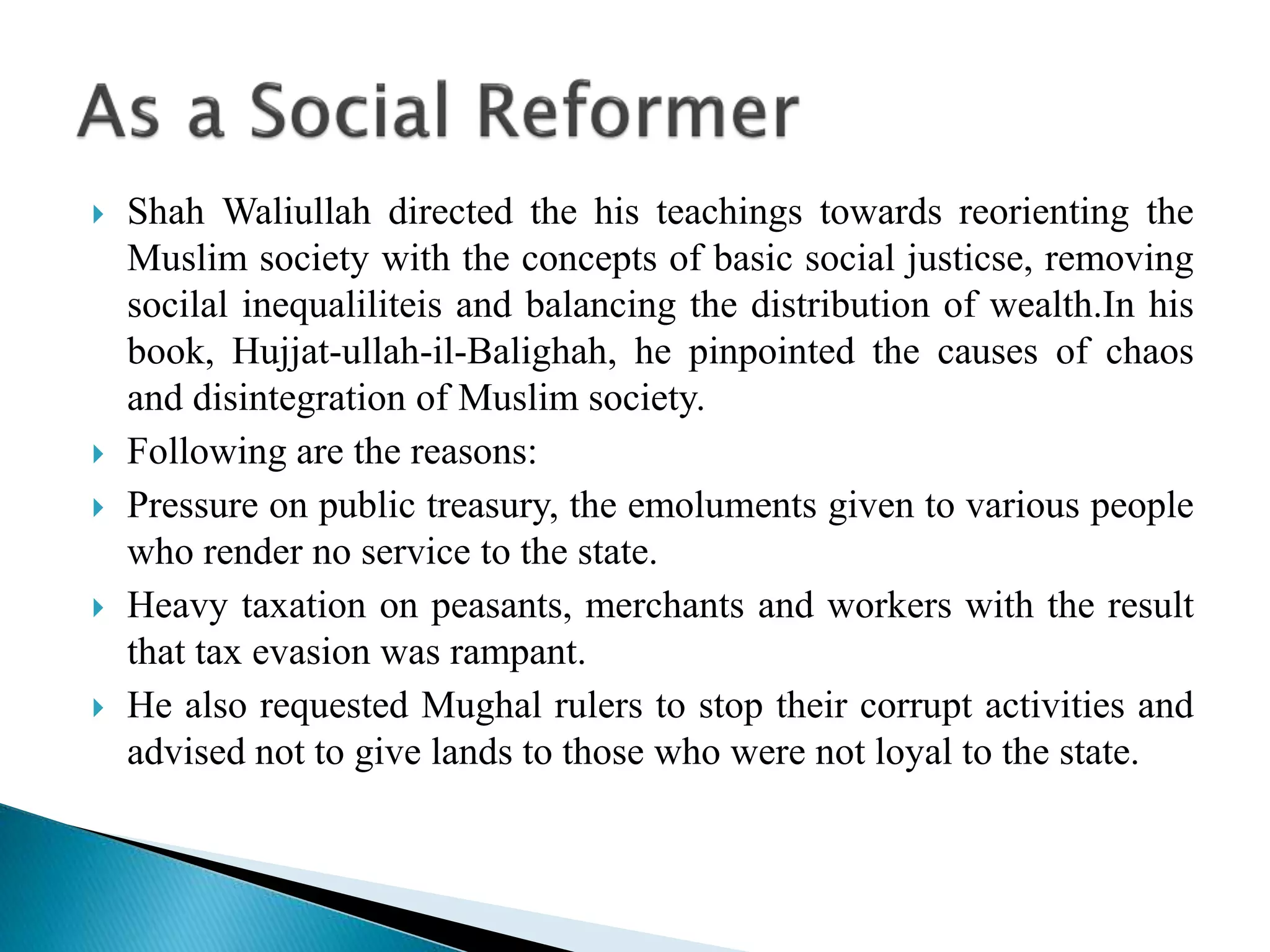  Shah Waliullah directed the his teachings towards reorienting the
Muslim society with the concepts of basic social justicse, removing
socilal inequaliliteis and balancing the distribution of wealth.In his
book, Hujjat-ullah-il-Balighah, he pinpointed the causes of chaos
and disintegration of Muslim society.
 Following are the reasons:
 Pressure on public treasury, the emoluments given to various people
who render no service to the state.
 Heavy taxation on peasants, merchants and workers with the result
that tax evasion was rampant.
 He also requested Mughal rulers to stop their corrupt activities and
advised not to give lands to those who were not loyal to the state.
 