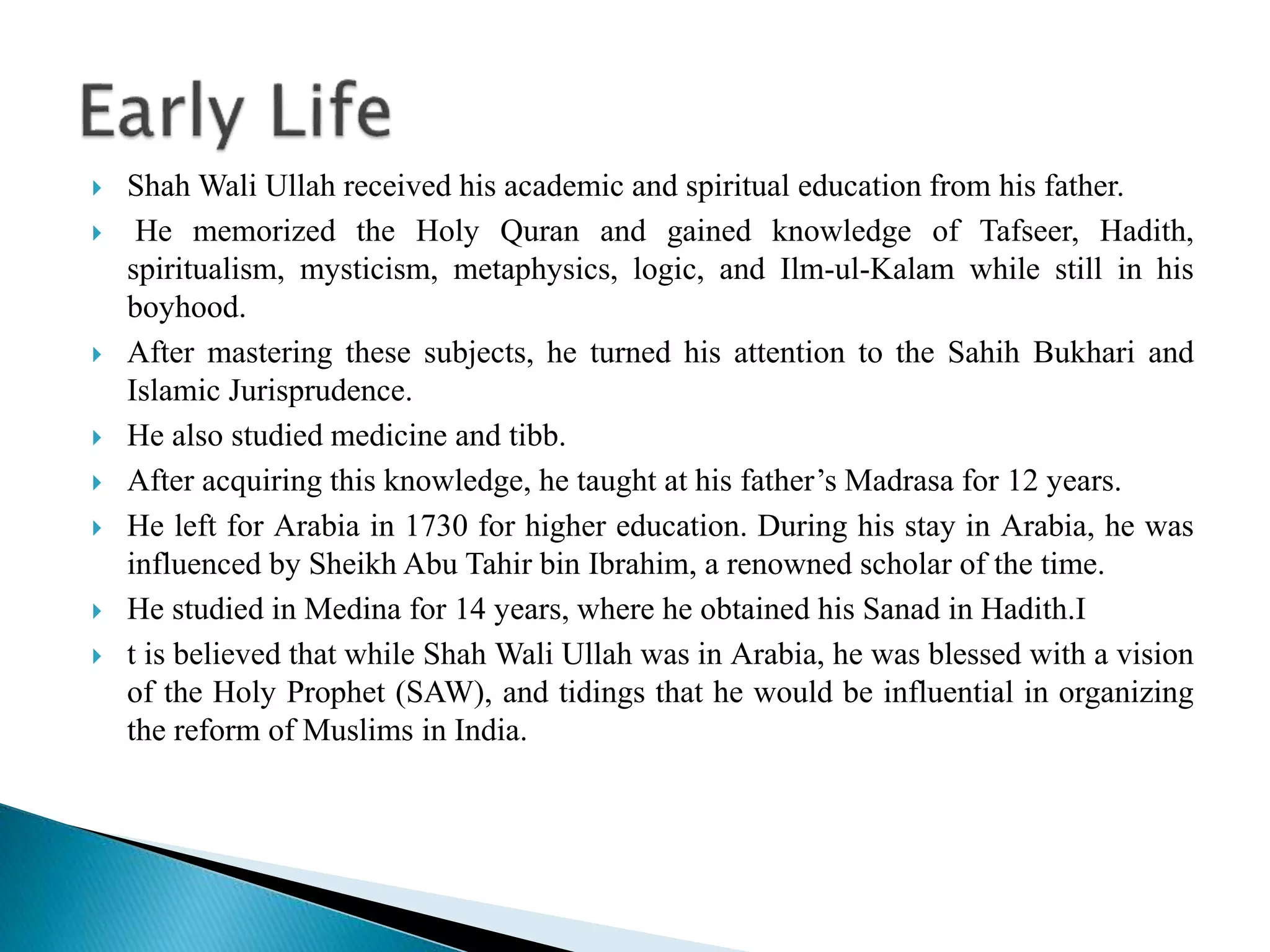  Shah Wali Ullah received his academic and spiritual education from his father.
 He memorized the Holy Quran and gained knowledge of Tafseer, Hadith,
spiritualism, mysticism, metaphysics, logic, and Ilm-ul-Kalam while still in his
boyhood.
 After mastering these subjects, he turned his attention to the Sahih Bukhari and
Islamic Jurisprudence.
 He also studied medicine and tibb.
 After acquiring this knowledge, he taught at his father’s Madrasa for 12 years.
 He left for Arabia in 1730 for higher education. During his stay in Arabia, he was
influenced by Sheikh Abu Tahir bin Ibrahim, a renowned scholar of the time.
 He studied in Medina for 14 years, where he obtained his Sanad in Hadith.I
 t is believed that while Shah Wali Ullah was in Arabia, he was blessed with a vision
of the Holy Prophet (SAW), and tidings that he would be influential in organizing
the reform of Muslims in India.
 