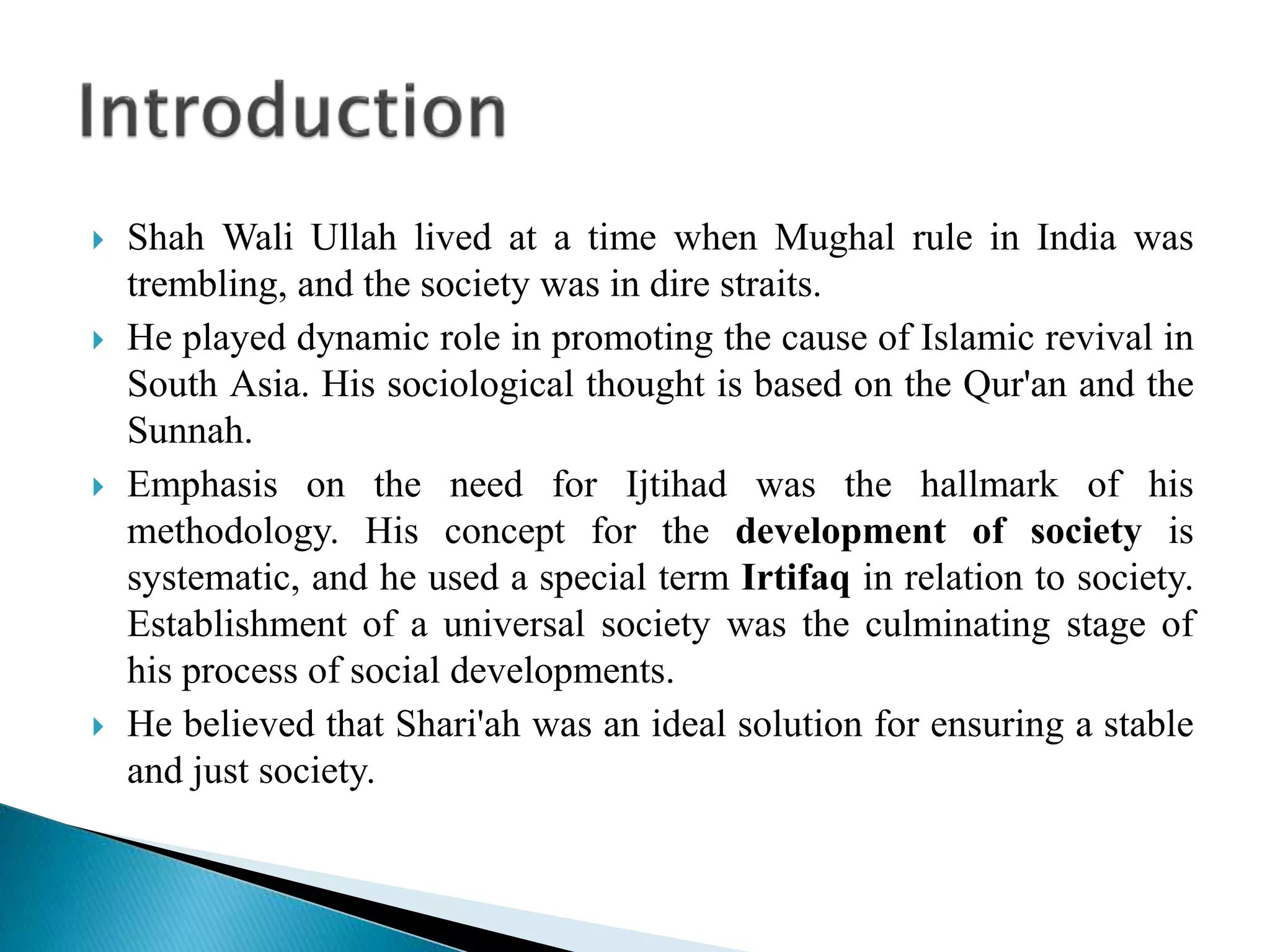  Shah Wali Ullah lived at a time when Mughal rule in India was
trembling, and the society was in dire straits.
 He played dynamic role in promoting the cause of Islamic revival in
South Asia. His sociological thought is based on the Qur'an and the
Sunnah.
 Emphasis on the need for Ijtihad was the hallmark of his
methodology. His concept for the development of society is
systematic, and he used a special term Irtifaq in relation to society.
Establishment of a universal society was the culminating stage of
his process of social developments.
 He believed that Shari'ah was an ideal solution for ensuring a stable
and just society.
 