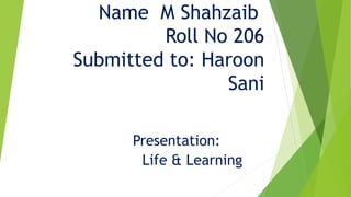 Name M Shahzaib
Roll No 206
Submitted to: Haroon
Sani
Presentation:
Life & Learning
 