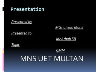 Presentation
Presented by
M Shahzad Munir
Presented to
Mr Arbab SB
Topic
CMM
MNS UET MULTAN
 