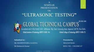 A
SEMINAR
PRESENTATION
On
“ULTRASONIC TESTING”
1
Submitted to:-
Mr. MADHVENDRA SAXENA
Mr.Mohneesh Kumar
Presented by
SHAJAD BAIG
ROLL NO.- 13EGJME147
 