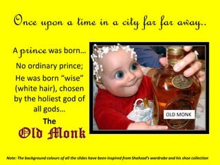 Once upon a time in a city far far away..
A princewas born…
No ordinary prince;
He was born “wise”
(white hair), chosen
by the holiest god of
all gods…
The
OLD MONK
Note: The background colours of all the slides have been inspired from Shahzad’s wardrobe and his shoe collection
 