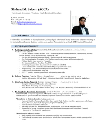 Shahzad M. Saleem (ACCA)
Experienced Accountant / Auditor / Oracle Functional Consultant
Karachi, Pakistan
Cell : (+92)302 214 214 1
Email: shahzad.pasta@gmail.com
Website: http://sportio.wix.com/shahzad
CAREER OBJECTIVE
I want to be a success factor in my organization’s journey of goal achievement by my professional expertise resulting in
its timely righteous financial decisions whether as an Auditor, Accountant or as an Oracle ERP Functional Consultant.
EXPERIENCE SNAPSHOT
1. A.F Ferguson & Co.(PwC): Oracle ERP(EBS R12) Functional Consultant (From 14th July,14 till date)
As a Team Lead at GEO TV :
- Geo A & B (Asif Raza Mir & Baber Javed’s Productions) Financials Implementation, Understanding Business
Process, Business Process Re-engineering, Trainings & UAT.
- Geo A & B Customized Budgeting Module Concept creation & finalizing accounting.
- Geo TV Consolidation: Translation of Int'l Ledgers, transfer data process & Elimination journals.
- FSG and Quality plans reports for Financials.
- Tax Scenarios (Advance Tax, Sales Tax, WHT)
- Interfacing of Legacy Sales & Admin software with Oracle EBS R12.
- Liaison with Geo TV’s Internal Auditors for P2P Cycle System Control Audit.
- Responsibility, User, Menus and Request Groups (System Admin Tasks).
- Data extraction from Database using SQL.
- GEO TV complex reporting requirements and managing team tasks.
2. Deloitte Pakistan: Financial Advisory Service Intern (From 13th June, 14 till 12th Aug, 14)
- Auditing & Evaluation of World Bank’s Educational Grant (SSB – School Specific Budget) to Sindh Govt.
3. Diner’s(Al-Baraka Apparel): Assistant Manager Finance (From 1st Nov,13 till 31st
Mar, 15)
- Complete Salaries of 65 Branches All over Pakistan
- Inter-Branch Accounting and its monitoring.
- Cash, Fixed Assets, Credit/Debit Card Sales, Petty Cash, Review & Monitoring of Branch expenses etc etc.
4. AA Baig & Co. Chartered Accountants: Associate Auditor (From 14 Feb, 2012 till 14 Aug, 2012)
2 Internal audits of exporters/importers & 4 External Audits including External audit of TB Reach Program of
Indus Hospital in affiliation with WHO and with co-operation of Interactive Research & Development.
Workdone in External audits: Audit procedures on:
- Accounts Payables, Accounts Receivables, Share capital, Trade Creditor, Liabilities against assets under Lease.
- Bonus, Advances, Deposits & Prepayments, Capital Work In Progress
- Test of controls on Purchase order cycle
- Exchange gain and loss, preparation of Bank reconciliations, fixed asset & bad debt schedule
- Preparation of Income expenditure account, Individual Financial statements and Consolidated Financial
statements of ‘Not-for-profit’ organizations.
Workdone in Internal audits:
- Bank payment verification from bank statements, verifying bank reconciliations
- Cash counts & Inventory counts, Verification of Advances to Employees and Vendors & their recovery period
report
 