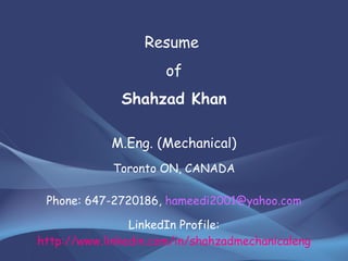Resume  of Shahzad Khan M.Eng. (Mechanical) Toronto ON, CANADA Phone: 647-2720186,  [email_address] LinkedIn Profile:  http://www.linkedin.com/in/shahzadmechanicaleng 