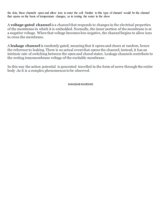 the skin, these channels open and allow ions to enter the cell. Similar to this type of channel would be the channel
that opens on the basis of temperature changes, as in testing the water in the show
A voltage-gated channel is a channel that responds to changes in the electrical properties
of the membrane in which it is embedded. Normally, the inner portion of the membrane is at
a negative voltage. When that voltage becomes less negative, the channel begins to allow ions
to cross the membrane.
A leakage channel is randomly gated, meaning that it opens and closes at random, hence
the reference to leaking. There is no actual event that opens the channel; instead, it has an
intrinsic rate of switching between the open and closed states. Leakage channels contribute to
the resting transmembrane voltage of the excitable membrane .
In this way the action potential is generated travelled in the form of nerve through the entire
body .As it is a complex phenomenon to be observed.
SHAHZAIB KHURSHID
 