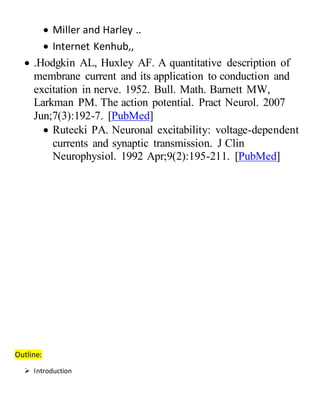  Miller and Harley ..
 Internet Kenhub,,
 .Hodgkin AL, Huxley AF. A quantitative description of
membrane current and its application to conduction and
excitation in nerve. 1952. Bull. Math. Barnett MW,
Larkman PM. The action potential. Pract Neurol. 2007
Jun;7(3):192-7. [PubMed]
 Rutecki PA. Neuronal excitability: voltage-dependent
currents and synaptic transmission. J Clin
Neurophysiol. 1992 Apr;9(2):195-211. [PubMed]
Outline:
 Introduction
 