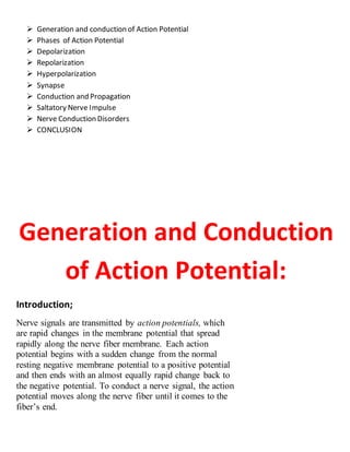  Generation and conduction of Action Potential
 Phases of Action Potential
 Depolarization
 Repolarization
 Hyperpolarization
 Synapse
 Conduction and Propagation
 Saltatory Nerve Impulse
 Nerve Conduction Disorders
 CONCLUSION
Generation and Conduction
of Action Potential:
Introduction;
Nerve signals are transmitted by action potentials, which
are rapid changes in the membrane potential that spread
rapidly along the nerve fiber membrane. Each action
potential begins with a sudden change from the normal
resting negative membrane potential to a positive potential
and then ends with an almost equally rapid change back to
the negative potential. To conduct a nerve signal, the action
potential moves along the nerve fiber until it comes to the
fiber’s end.
 