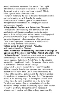 potassium channels open more than normal. Then, rapid
diffusion of potassium ions to the exterior re-establishes
the normal negative resting membrane potential. This is
called repolarization of the membrane.
To explain more fully the factors that cause both depolarization
and repolarization, we will describe the special
characteristics of two other types of transport channels
through the nerve membrane: the voltage-gated sodium
and potassium channels.
Voltage-Gated Sodium and Potassium Channels
The necessary actor in causing both depolarization and
repolarization of the nerve membrane during the action
potential is the voltage-gated sodium channel. A voltagegated
potassium channel also plays an important role in
increasing the rapidity of repolarization of the membrane.
These two voltage-gated channels are in addition to the
Na+-K+ pump and the K+ leak channels.
Voltage-Gated Sodium Channel—Activation
and Inactivation of the Channel
Research Method for Measuring the Effect of Voltage on
Opening and Closing of the Voltage-Gated Channels—The
“Voltage Clamp.” The original research that led to quantitative
understanding of the sodium and potassium channels
was so ingenious that it led to Nobel Prizes for the scientists
responsible, Hodgkin and Huxley. The essence of these studies
an experimental apparatus called a voltage
clamp, which is used to measure flow of ions through the
different channels. In using this apparatus, two electrodes are
inserted into the nerve fiber. One of these is to measure the
voltage of the membrane potential, and the other is to conduct
electrical current into or out of the nerve fiber. This apparatus
is used in the following way: The investigator decides which
voltage he or she wants to establish inside the nerve fiber.
The electronic portion of the apparatus is then adjusted to
the desired voltage, and this automatically injects either positive
or negative electricity through the current electrode at
whatever rate is required to hold the voltage, as measured by
 