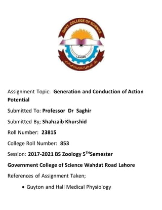 Assignment Topic: Generation and Conduction of Action
Potential
Submitted To: Professor Dr Saghir
Submitted By; Shahzaib Khurshid
Roll Number: 23815
College Roll Number: 853
Session: 2017-2021 BS Zoology 5TH
Semester
Government College of Science Wahdat Road Lahore
References of Assignment Taken;
 Guyton and Hall Medical Physiology
 