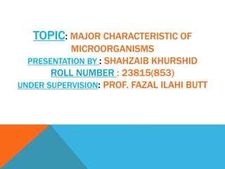 TOPIC: MAJOR CHARACTERISTIC OF
MICROORGANISMS
PRESENTATION BY : SHAHZAIB KHURSHID
ROLL NUMBER : 23815(853)
UNDER SUPERVISION: PROF. FAZAL ILAHI BUTT
 