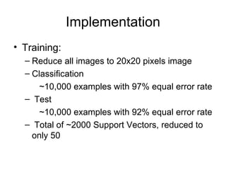 Implementation Training: Reduce all images to 20x20 pixels image Classification    ~10,000 examples with 97% equal error rate Test    ~10,000 examples with 92% equal error rate Total of ~2000 Support Vectors, reduced to only 50 