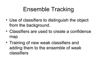 Ensemble Tracking Use of classifiers to distinguish the object from the background.  Classifiers are used to create a confidence map Training of new weak classifiers and adding them to the ensemble of weak classifiers 