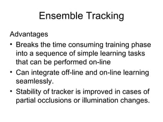 Ensemble Tracking Advantages Breaks the time consuming training phase into a sequence of simple learning tasks that can be performed on-line Can integrate off-line and on-line learning seamlessly. Stability of tracker is improved in cases of partial occlusions or illumination changes. 