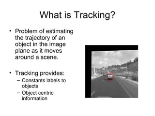 What is Tracking? Problem of estimating the trajectory of an object in the image plane as it moves around a scene. Tracking provides: Constants labels to objects Object centric information 